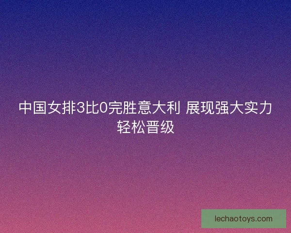 中国女排3比0完胜意大利 展现强大实力轻松晋级