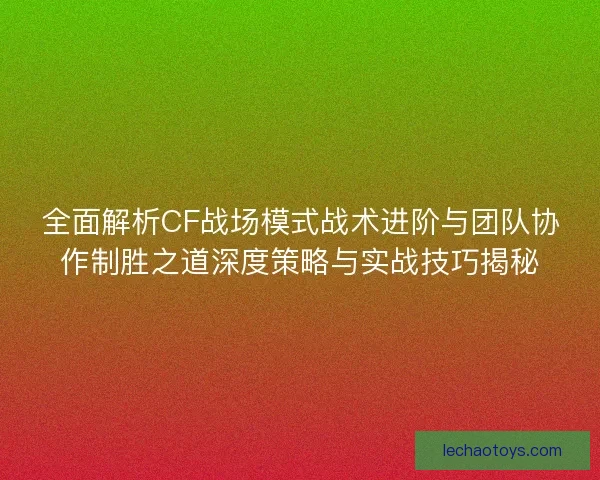 全面解析CF战场模式战术进阶与团队协作制胜之道深度策略与实战技巧揭秘