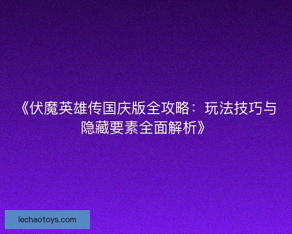 《伏魔英雄传国庆版全攻略：玩法技巧与隐藏要素全面解析》