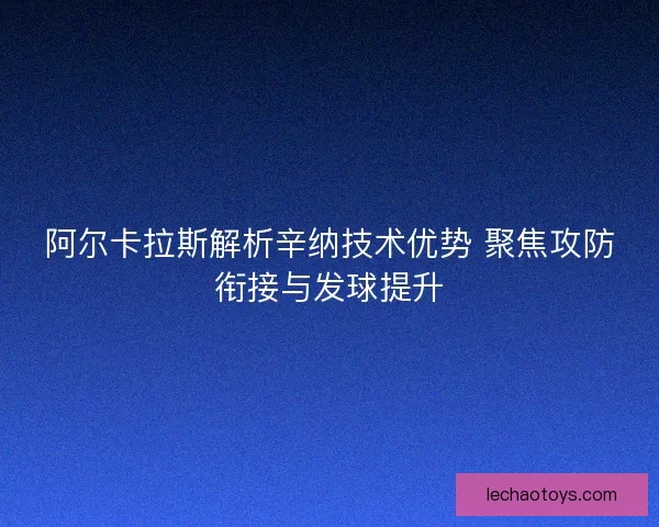 阿尔卡拉斯解析辛纳技术优势 聚焦攻防衔接与发球提升