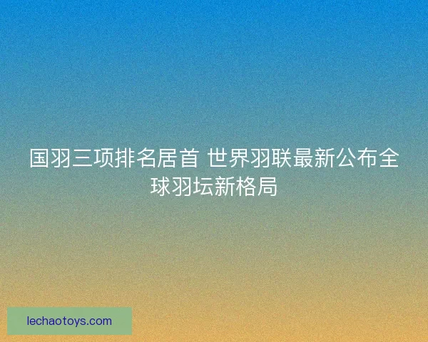 国羽三项排名居首 世界羽联最新公布全球羽坛新格局