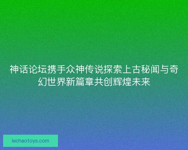 神话论坛携手众神传说探索上古秘闻与奇幻世界新篇章共创辉煌未来